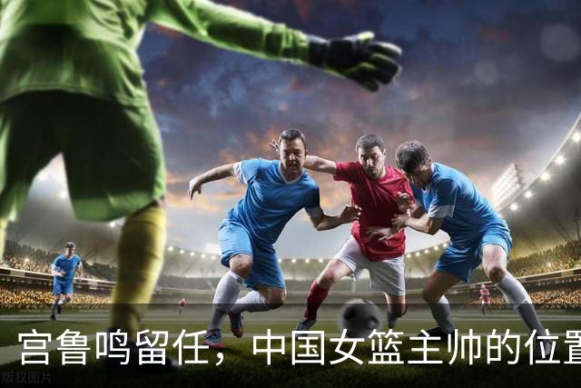 宫鲁鸣留任，中国女篮主帅的位置，其实早就在球迷心里坐了一个人