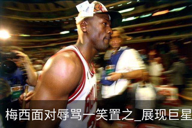 梅西面对辱骂一笑置之 展现巨星豁达内心