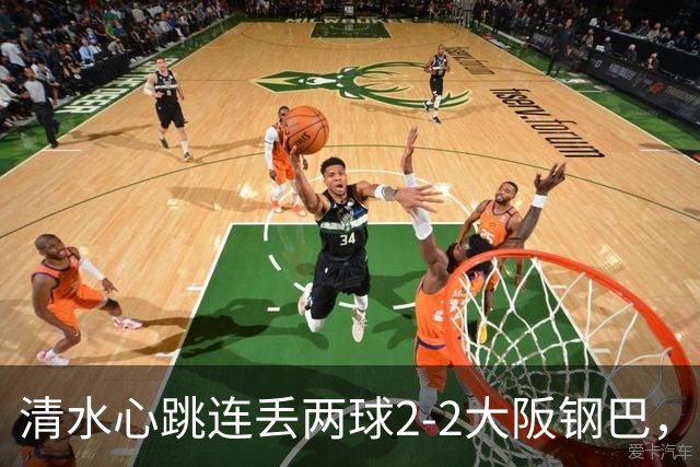 清水心跳连丢两球2-2大阪钢巴，杰巴利读秒绝平