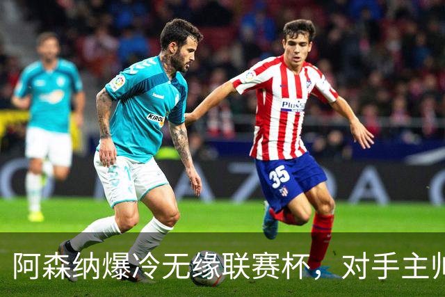 阿森纳爆冷无缘联赛杯，对手主帅盛赞阿尔特塔职业素养